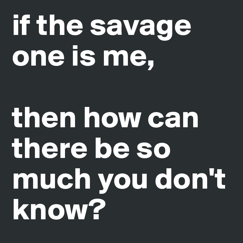 if the savage one is me, 

then how can there be so much you don't know?