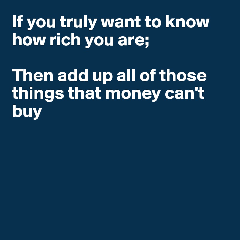 If you truly want to know how rich you are;

Then add up all of those things that money can't buy





