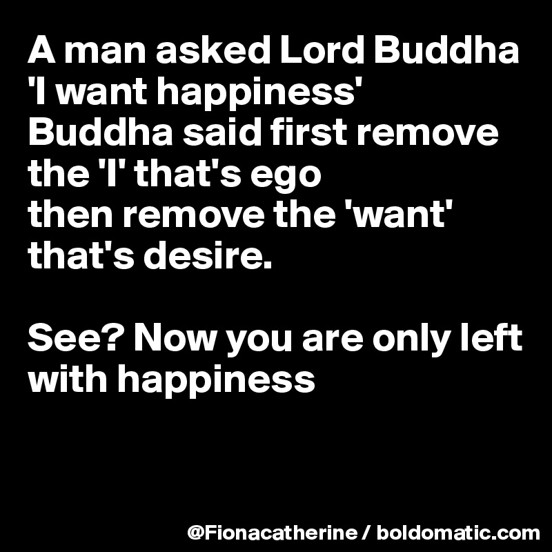 A man asked Lord Buddha 'I want happiness' 
Buddha said first remove the 'I' that's ego
then remove the 'want'
that's desire.

See? Now you are only left with happiness


