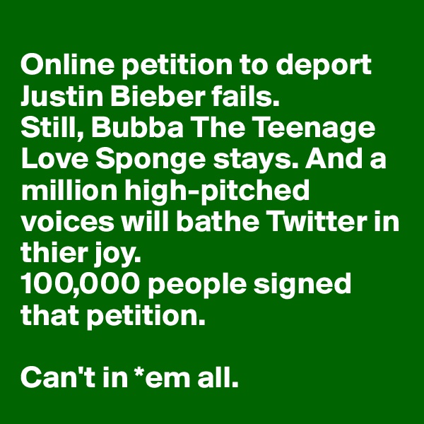 
Online petition to deport Justin Bieber fails. 
Still, Bubba The Teenage Love Sponge stays. And a million high-pitched voices will bathe Twitter in thier joy. 
100,000 people signed that petition.

Can't in *em all. 