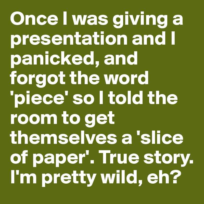 Once I was giving a presentation and I panicked, and forgot the word 'piece' so I told the room to get themselves a 'slice of paper'. True story. I'm pretty wild, eh?