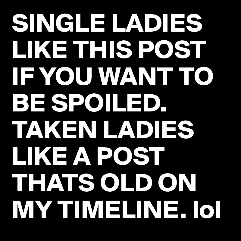 SINGLE LADIES LIKE THIS POST IF YOU WANT TO BE SPOILED. TAKEN LADIES LIKE A POST THATS OLD ON MY TIMELINE. lol 