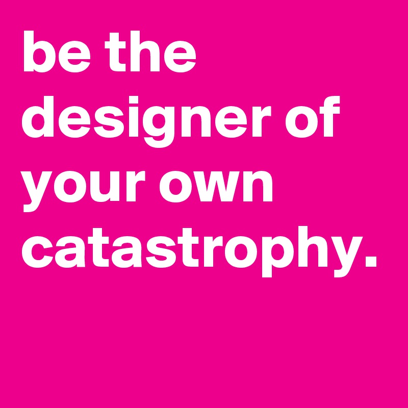 be the designer of your own catastrophy.