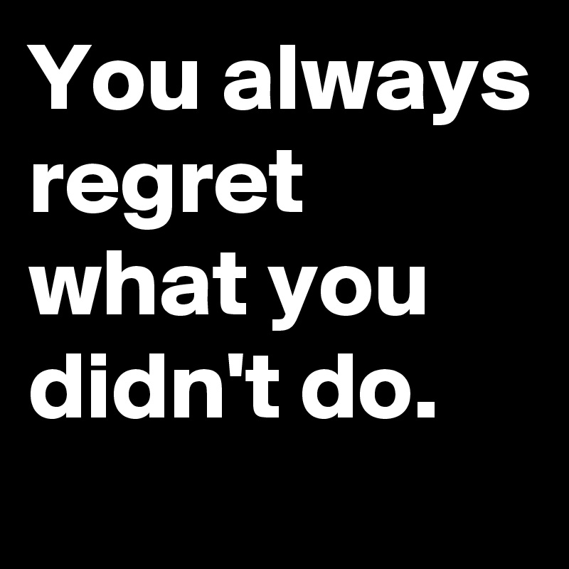 You always regret what you didn't do.