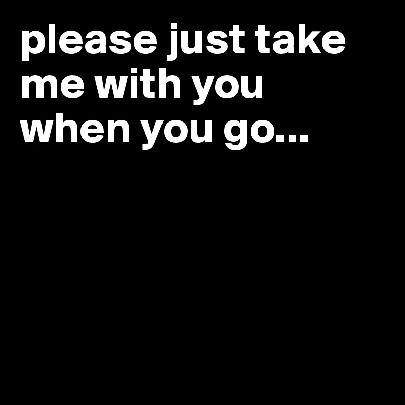 please just take me with you when you go...




