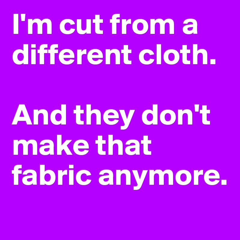 I'm cut from a different cloth.

And they don't make that fabric anymore.
