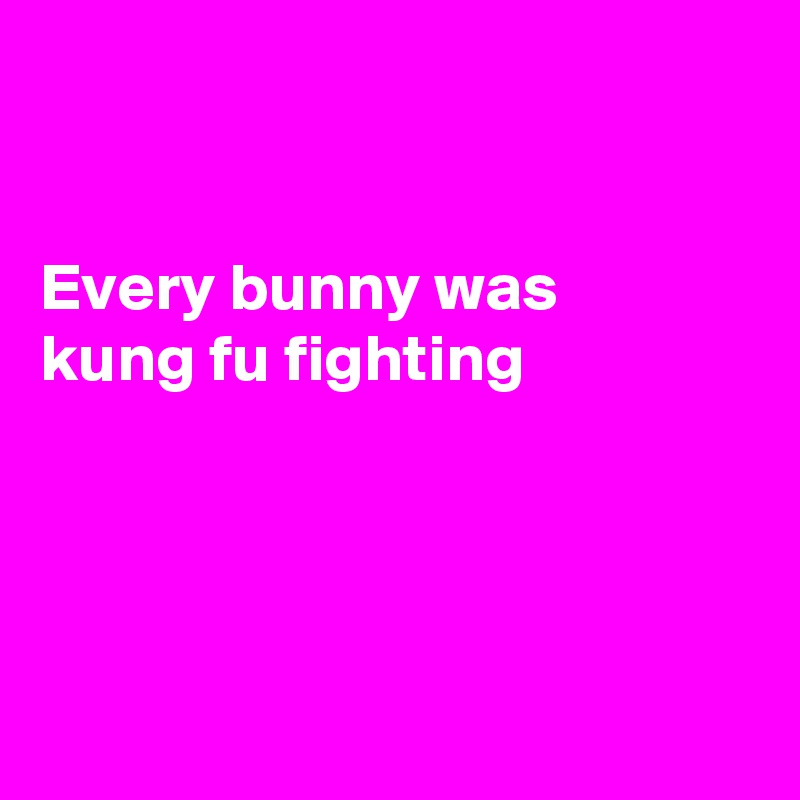 


Every bunny was 
kung fu fighting




