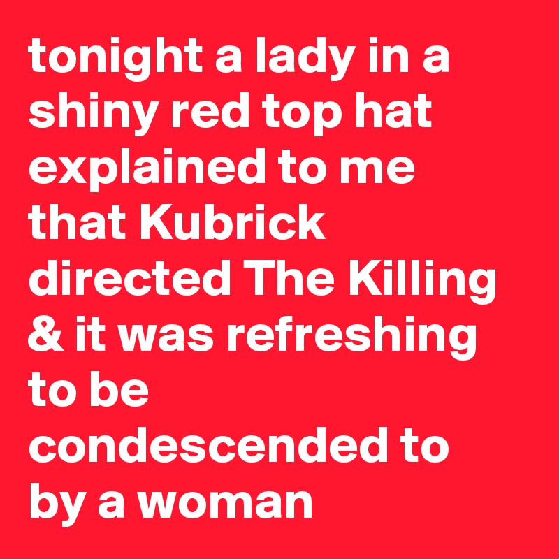 tonight a lady in a shiny red top hat explained to me that Kubrick directed The Killing & it was refreshing to be condescended to by a woman