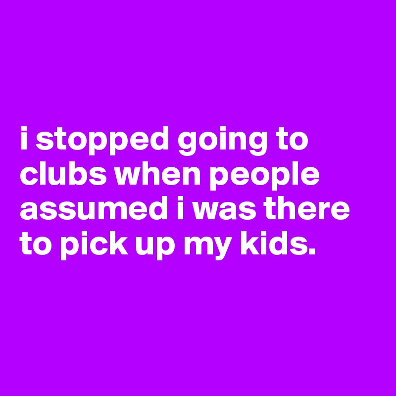 


i stopped going to clubs when people assumed i was there to pick up my kids. 


