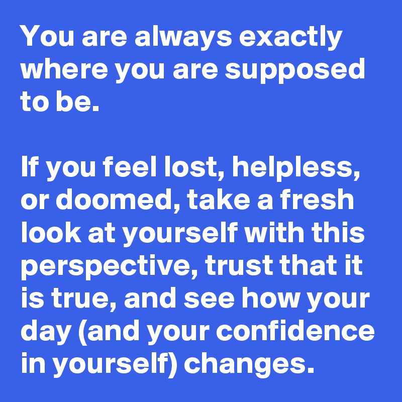 You are always exactly where you are supposed to be.

If you feel lost, helpless, or doomed, take a fresh look at yourself with this perspective, trust that it is true, and see how your day (and your confidence in yourself) changes.