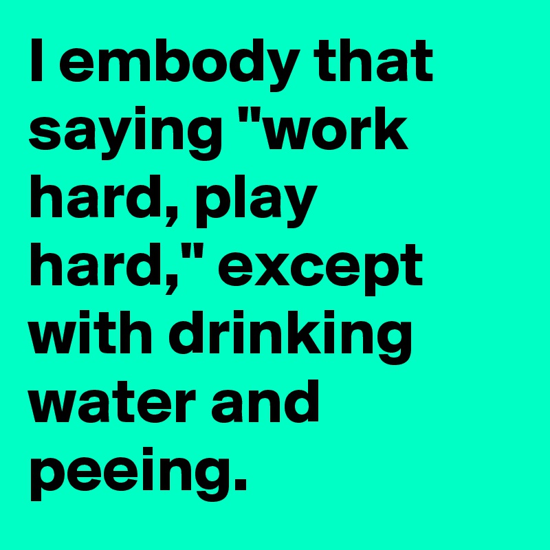 I embody that saying "work hard, play hard," except with drinking water and peeing.