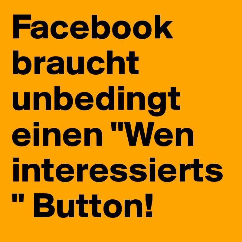 Facebook braucht unbedingt einen "Wen interessierts" Button!