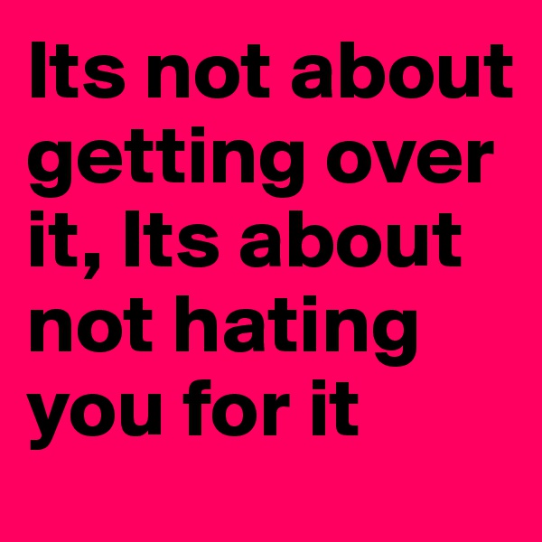 Its not about getting over it, Its about not hating you for it
