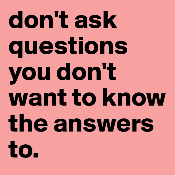 don't ask questions
you don't want to know the answers to. 