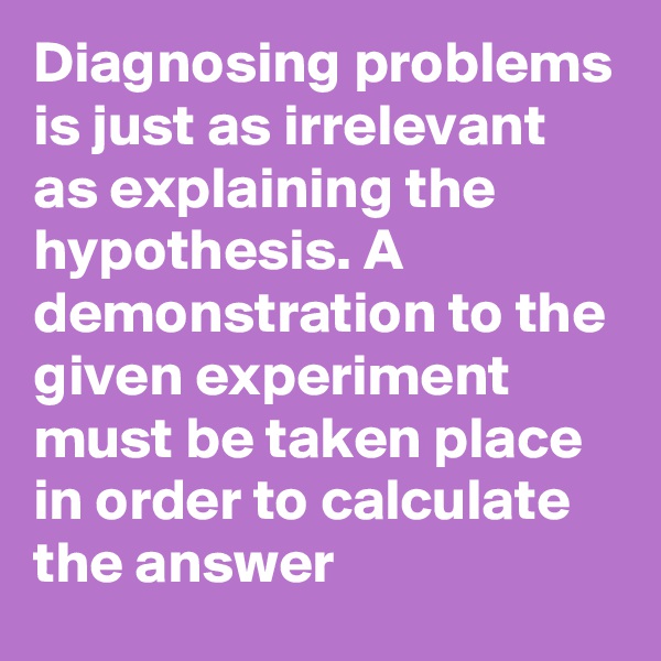 Diagnosing problems is just as irrelevant as explaining the hypothesis. A demonstration to the given experiment must be taken place in order to calculate the answer