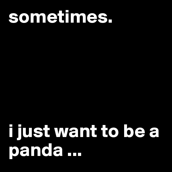 sometimes.    





i just want to be a panda ...