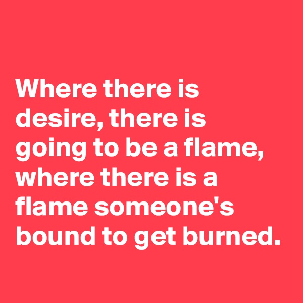 

Where there is desire, there is going to be a flame, where there is a flame someone's bound to get burned. 
