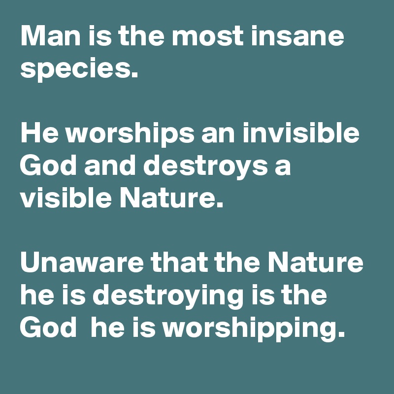 Man is the most insane species.
 
He worships an invisible God and destroys a visible Nature.
 
Unaware that the Nature he is destroying is the God  he is worshipping.  