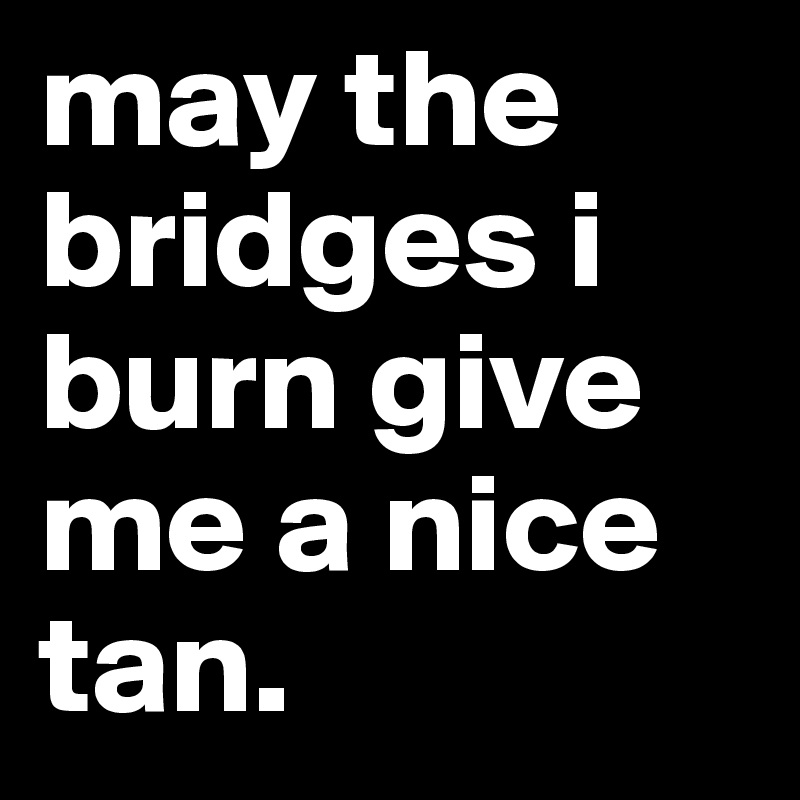 may the bridges i burn give me a nice tan.