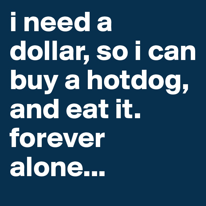 i need a dollar, so i can buy a hotdog, and eat it.                                       forever alone...