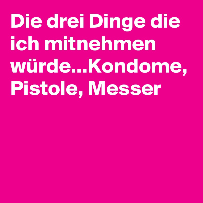 Die drei Dinge die ich mitnehmen würde...Kondome, Pistole, Messer