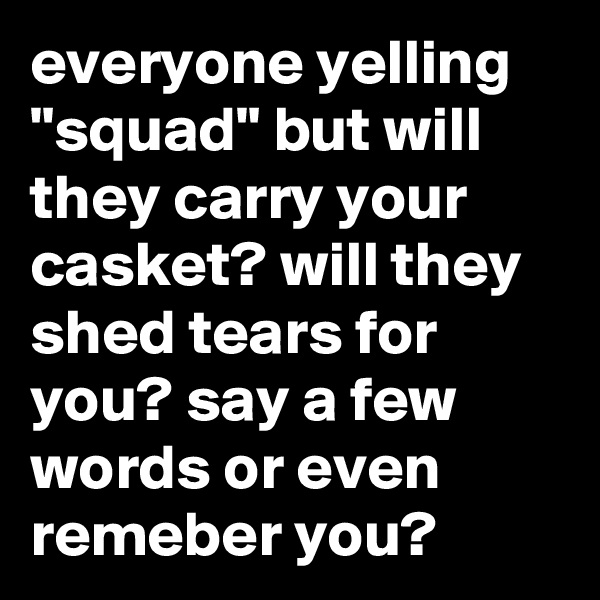 everyone yelling "squad" but will they carry your casket? will they shed tears for you? say a few words or even remeber you?