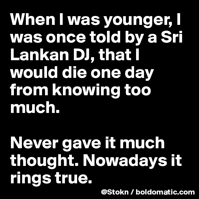 When I was younger, I was once told by a Sri Lankan DJ, that I would die one day from knowing too much.

Never gave it much thought. Nowadays it rings true.