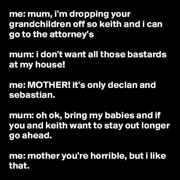 me: mum, i'm dropping your grandchildren off so keith and i can go to the attorney's

mum: i don't want all those bastards at my house!

me: MOTHER! it's only declan and sebastian.

mum: oh ok, bring my babies and if you and keith want to stay out longer go ahead.

me: mother you're horrible, but i like that.