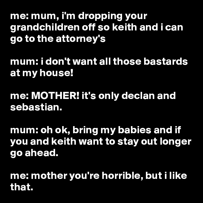 me: mum, i'm dropping your grandchildren off so keith and i can go to the attorney's

mum: i don't want all those bastards at my house!

me: MOTHER! it's only declan and sebastian.

mum: oh ok, bring my babies and if you and keith want to stay out longer go ahead.

me: mother you're horrible, but i like that.
