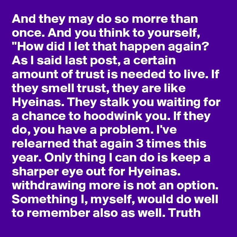 And they may do so morre than once. And you think to yourself, "How did I let that happen again? As I said last post, a certain amount of trust is needed to live. If they smell trust, they are like Hyeinas. They stalk you waiting for a chance to hoodwink you. If they do, you have a problem. I've relearned that again 3 times this year. Only thing I can do is keep a sharper eye out for Hyeinas. withdrawing more is not an option. Something I, myself, would do well to remember also as well. Truth