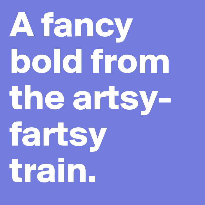 A fancy bold from the artsy-fartsy train.