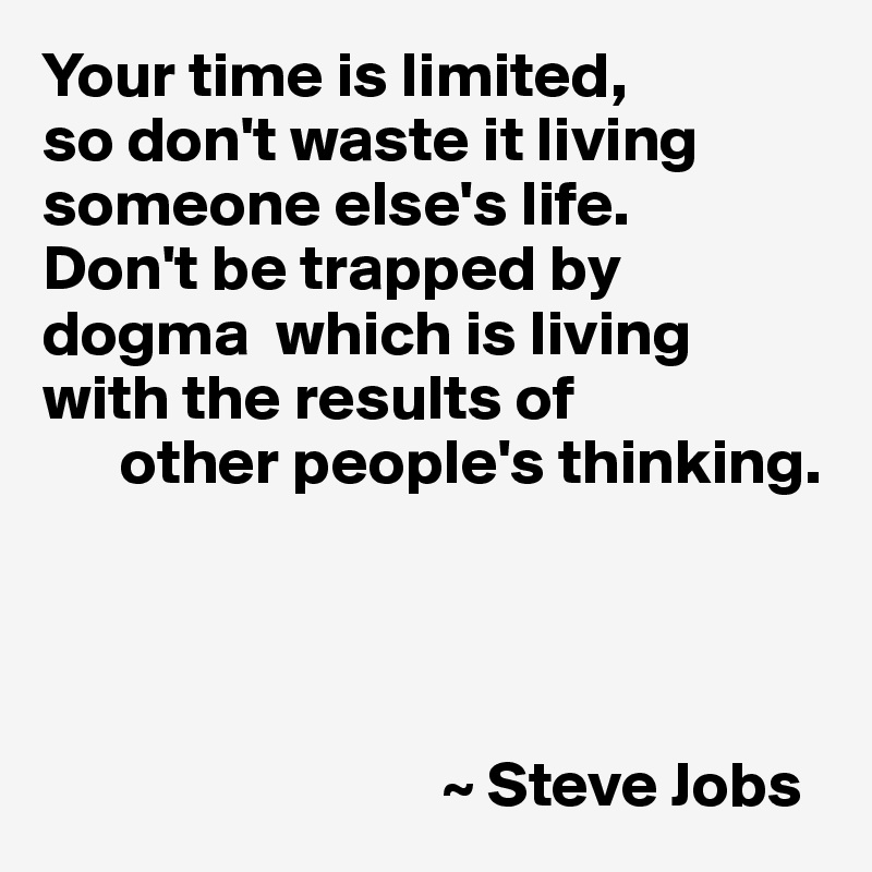 Your time is limited, 
so don't waste it living someone else's life. 
Don't be trapped by dogma  which is living with the results of
      other people's thinking.




                               ~ Steve Jobs