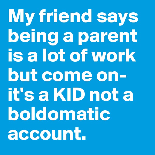 My friend says being a parent is a lot of work but come on- it's a KID not a boldomatic account.