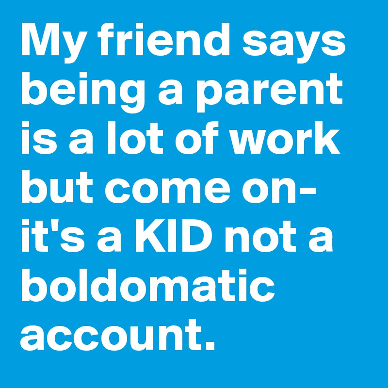 My friend says being a parent is a lot of work but come on- it's a KID not a boldomatic account.