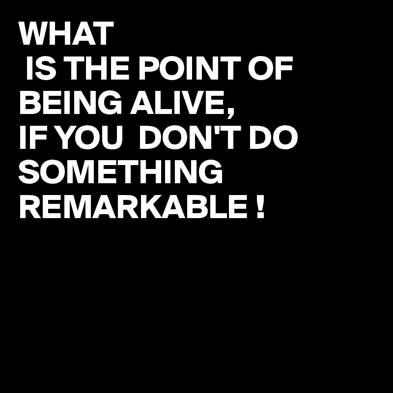 WHAT
 IS THE POINT OF BEING ALIVE,
IF YOU  DON'T DO SOMETHING REMARKABLE !



