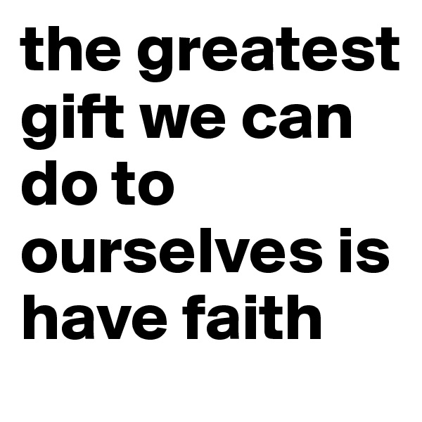 the greatest gift we can do to ourselves is have faith 