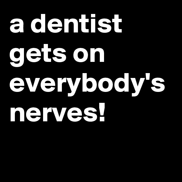 a dentist gets on everybody's nerves!