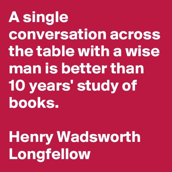 A single conversation across the table with a wise man is better than 10 years' study of books. 

Henry Wadsworth Longfellow