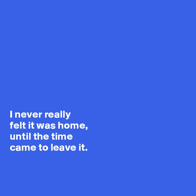 








I never really 
felt it was home, 
until the time 
came to leave it. 


