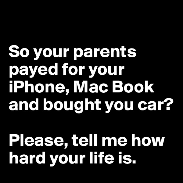 

So your parents payed for your iPhone, Mac Book and bought you car? 

Please, tell me how hard your life is.