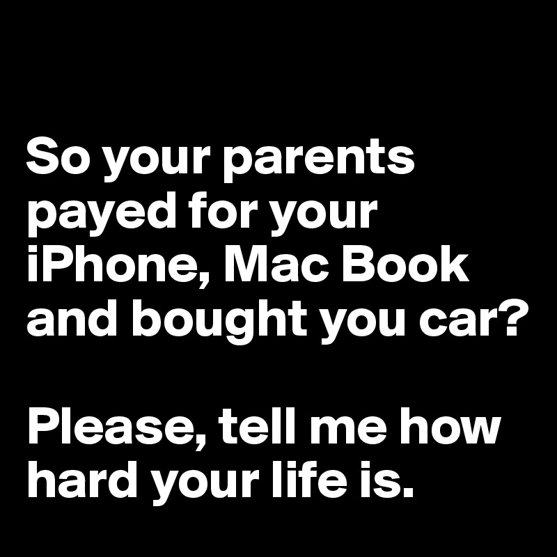 

So your parents payed for your iPhone, Mac Book and bought you car? 

Please, tell me how hard your life is.