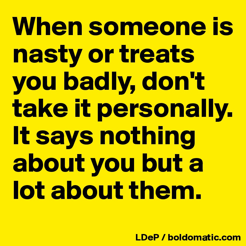 When someone is nasty or treats you badly, don't take it personally. It says nothing about you but a lot about them. 