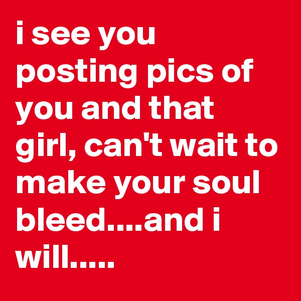i see you posting pics of you and that girl, can't wait to make your soul bleed....and i will.....