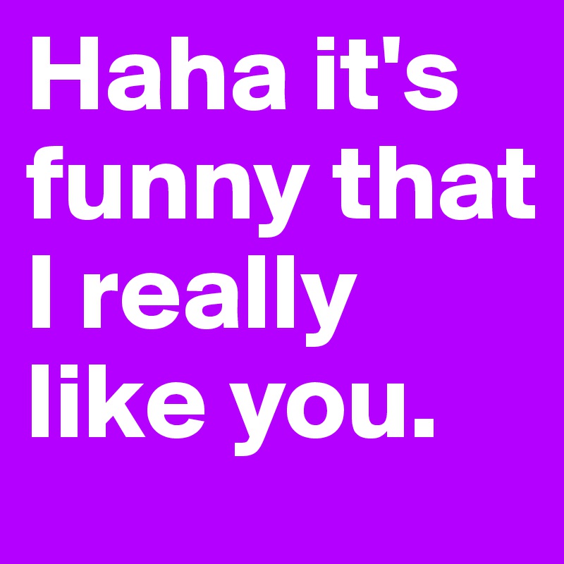 Haha it's funny that I really like you. 