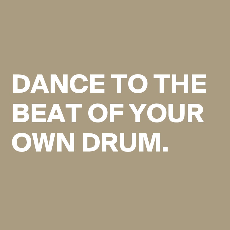 

DANCE TO THE BEAT OF YOUR OWN DRUM.

