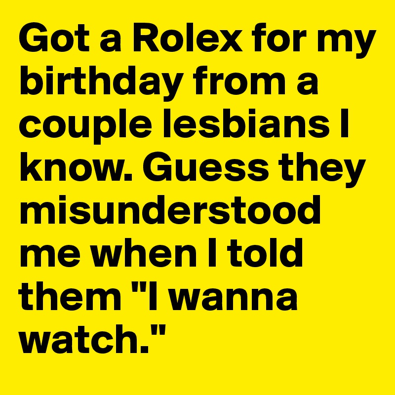 Got a Rolex for my birthday from a couple lesbians I know. Guess they misunderstood me when I told them "I wanna watch."