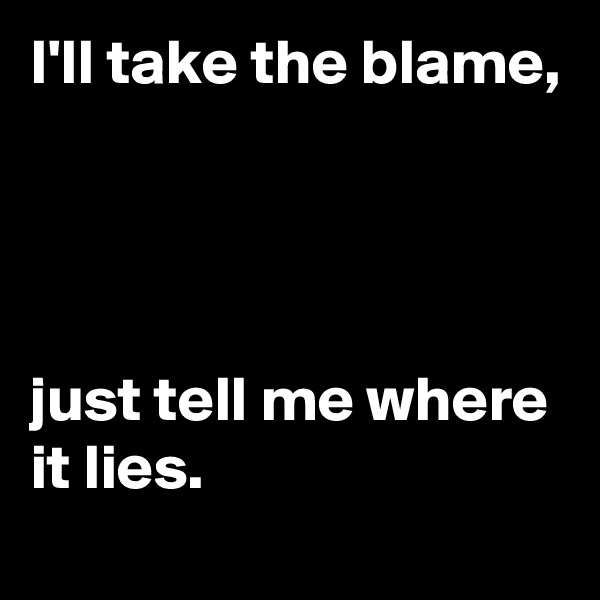 I'll take the blame,




just tell me where it lies.