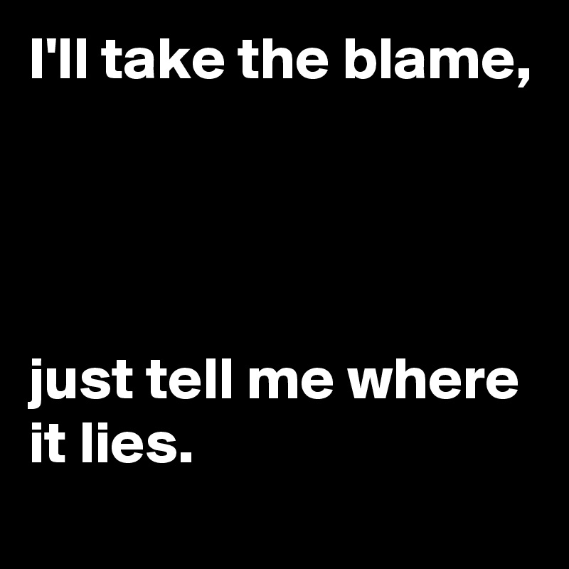 I'll take the blame,




just tell me where it lies.