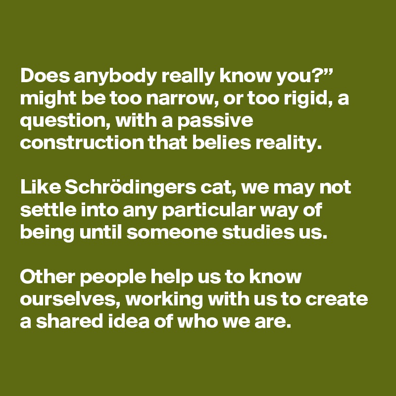 

Does anybody really know you?” might be too narrow, or too rigid, a question, with a passive construction that belies reality. 

Like Schrödingers cat, we may not settle into any particular way of being until someone studies us.

Other people help us to know ourselves, working with us to create a shared idea of who we are.
 