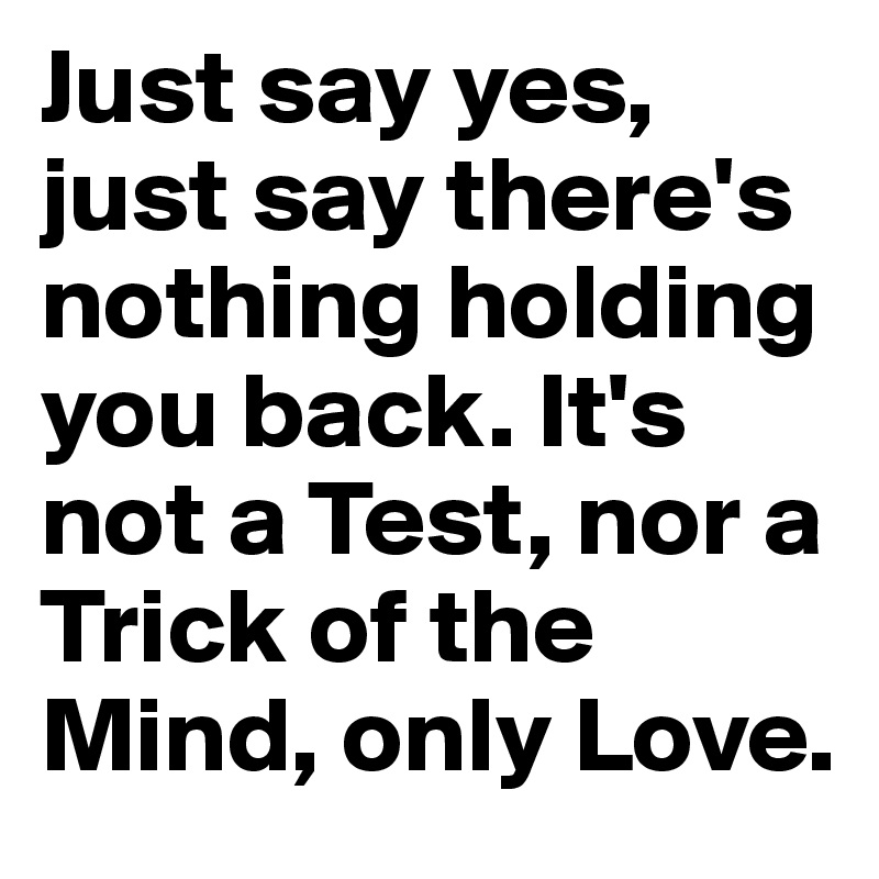 Just say yes, just say there's nothing holding you back. It's not a Test, nor a Trick of the Mind, only Love.